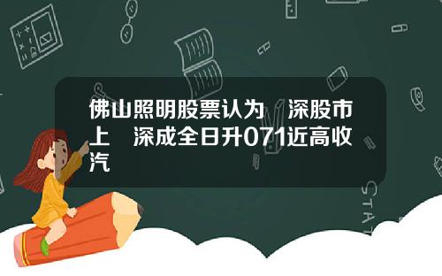 佛山照明股票认为滬深股市上證深成全日升071近高收汽車 佛山照明股票认为滬深股市上證深成全日升071近高收汽車