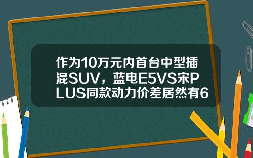 作为10万元内首台中型插混SUV，蓝电E5VS宋PLUS同款动力价差居然有6万！