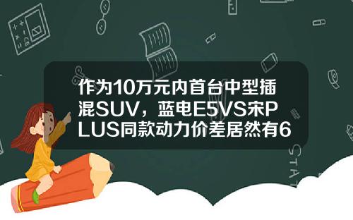 作为10万元内首台中型插混SUV，蓝电E5VS宋PLUS同款动力价差居然有6万