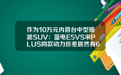 作为10万元内首台中型插混SUV：蓝电E5VS宋PLUS同款动力价差居然有6万！