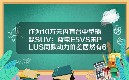作为10万元内首台中型插混SUV；蓝电E5VS宋PLUS同款动力价差居然有6万！