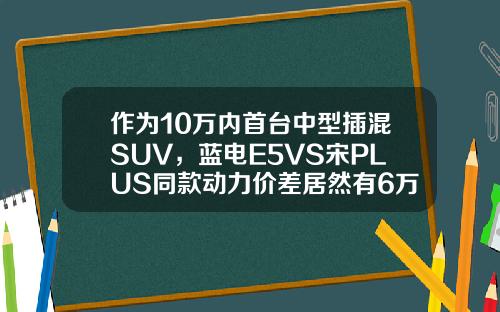 作为10万内首台中型插混SUV，蓝电E5VS宋PLUS同款动力价差居然有6万！