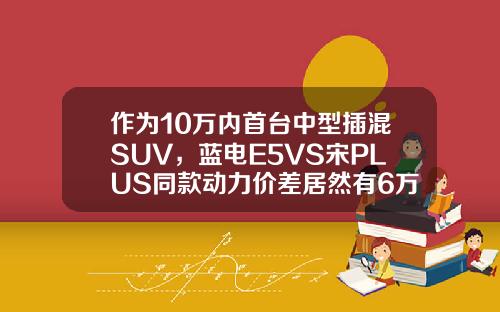 作为10万内首台中型插混SUV，蓝电E5VS宋PLUS同款动力价差居然有6万