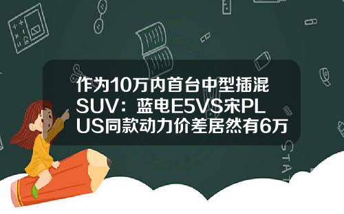 作为10万内首台中型插混SUV：蓝电E5VS宋PLUS同款动力价差居然有6万！