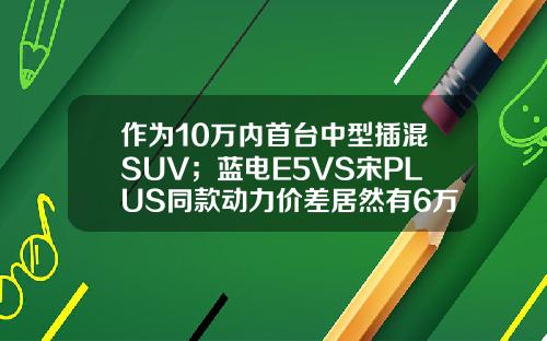 作为10万内首台中型插混SUV；蓝电E5VS宋PLUS同款动力价差居然有6万！