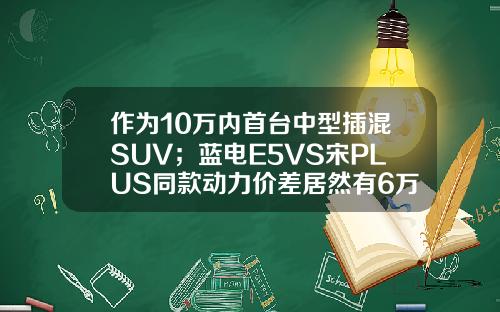 作为10万内首台中型插混SUV；蓝电E5VS宋PLUS同款动力价差居然有6万