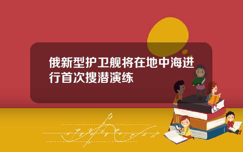 俄新型护卫舰将在地中海进行首次搜潜演练
