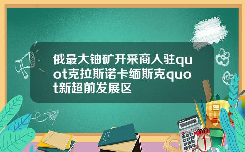 俄最大铀矿开采商入驻quot克拉斯诺卡缅斯克quot新超前发展区