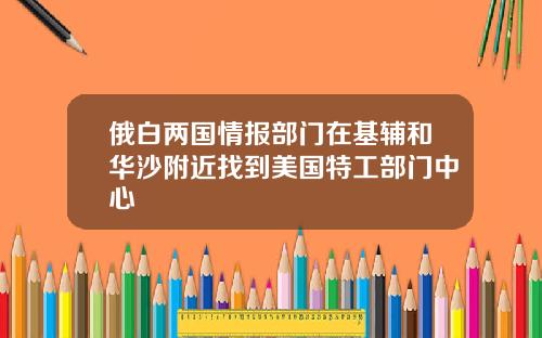 俄白两国情报部门在基辅和华沙附近找到美国特工部门中心