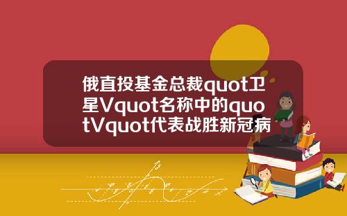 俄直投基金总裁quot卫星Vquot名称中的quotVquot代表战胜新冠病毒