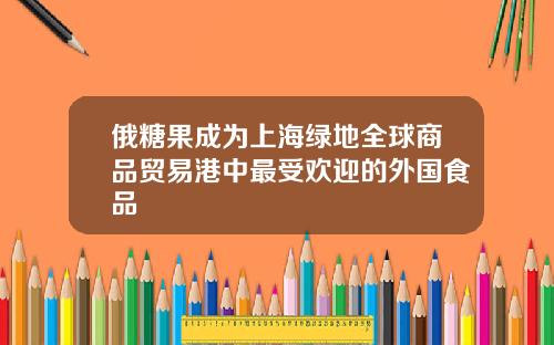 俄糖果成为上海绿地全球商品贸易港中最受欢迎的外国食品