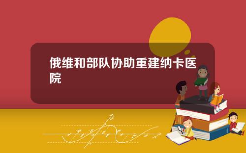 俄维和部队协助重建纳卡医院