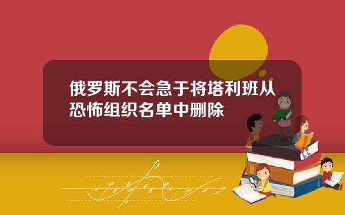 俄罗斯不会急于将塔利班从恐怖组织名单中删除