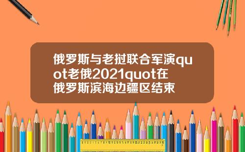 俄罗斯与老挝联合军演quot老俄2021quot在俄罗斯滨海边疆区结束