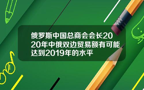 俄罗斯中国总商会会长2020年中俄双边贸易额有可能达到2019年的水平