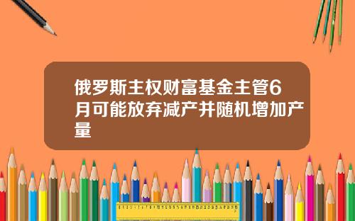 俄罗斯主权财富基金主管6月可能放弃减产并随机增加产量