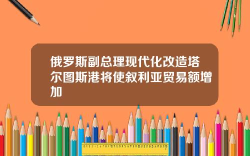 俄罗斯副总理现代化改造塔尔图斯港将使叙利亚贸易额增加