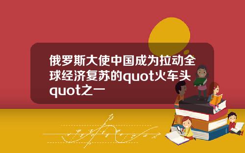 俄罗斯大使中国成为拉动全球经济复苏的quot火车头quot之一