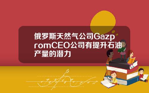 俄罗斯天然气公司GazpromCEO公司有提升石油产量的潜力