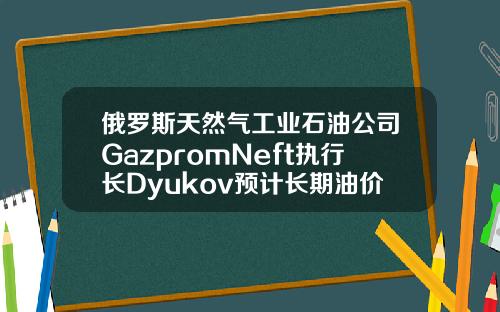 俄罗斯天然气工业石油公司GazpromNeft执行长Dyukov预计长期油价将为5055美元桶