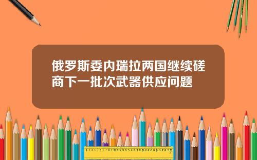俄罗斯委内瑞拉两国继续磋商下一批次武器供应问题