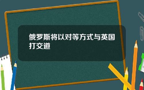 俄罗斯将以对等方式与英国打交道