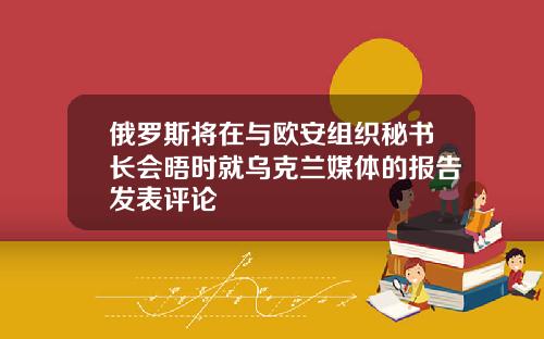 俄罗斯将在与欧安组织秘书长会晤时就乌克兰媒体的报告发表评论