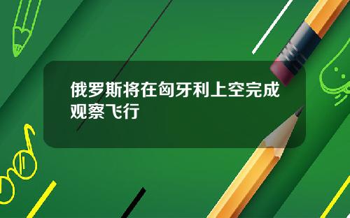 俄罗斯将在匈牙利上空完成观察飞行