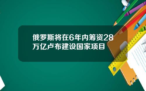 俄罗斯将在6年内筹资28万亿卢布建设国家项目