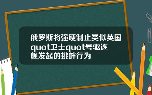 俄罗斯将强硬制止类似英国quot卫士quot号驱逐舰发起的挑衅行为