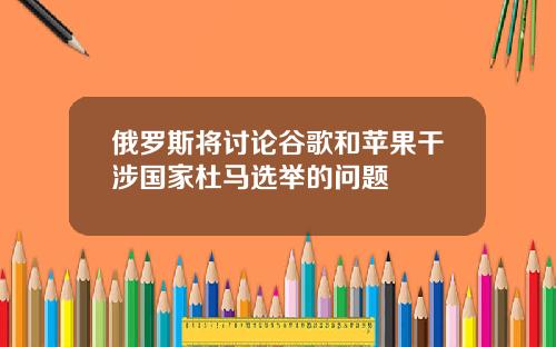 俄罗斯将讨论谷歌和苹果干涉国家杜马选举的问题