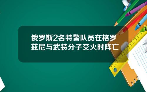 俄罗斯2名特警队员在格罗兹尼与武装分子交火时阵亡