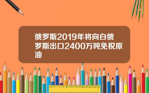 俄罗斯2019年将向白俄罗斯出口2400万吨免税原油