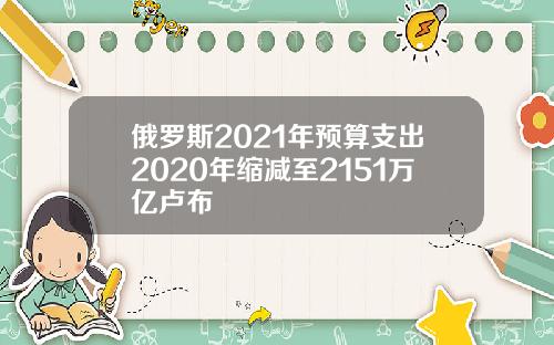 俄罗斯2021年预算支出2020年缩减至2151万亿卢布