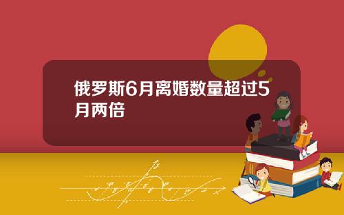 俄罗斯6月离婚数量超过5月两倍