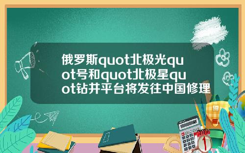 俄罗斯quot北极光quot号和quot北极星quot钻井平台将发往中国修理