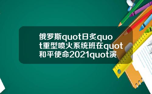 俄罗斯quot日炙quot重型喷火系统班在quot和平使命2021quot演习中击毁quot敌quot车队