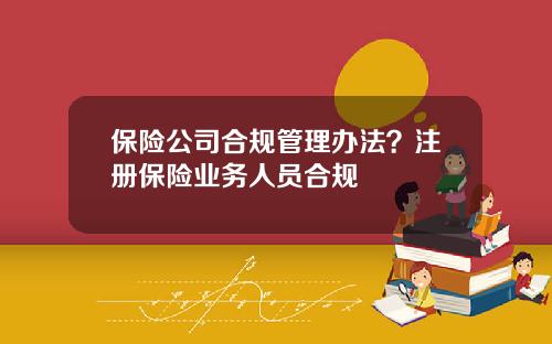 保险公司合规管理办法？注册保险业务人员合规