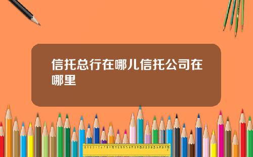信托总行在哪儿信托公司在哪里