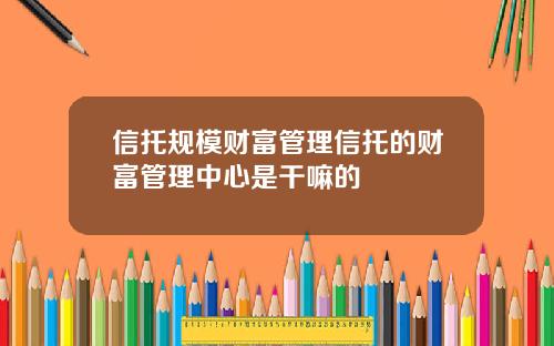信托规模财富管理信托的财富管理中心是干嘛的 信托规模财富管理信托的财富管理中心是干嘛的