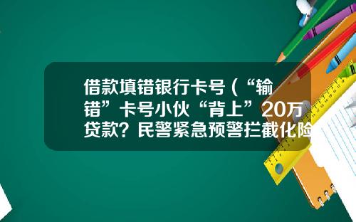 借款填错银行卡号 (“输错”卡号小伙“背上”20万贷款？民警紧急预警拦截化险为夷)