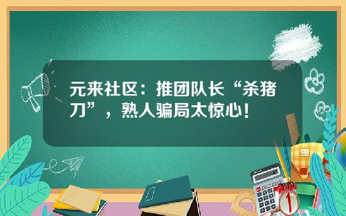 元来社区：推团队长“杀猪刀”，熟人骗局太惊心！