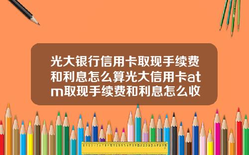 光大银行信用卡取现手续费和利息怎么算光大信用卡atm取现手续费和利息怎么收