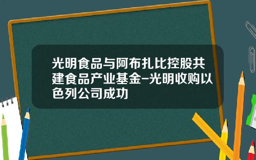 光明食品与阿布扎比控股共建食品产业基金-光明收购以色列公司成功