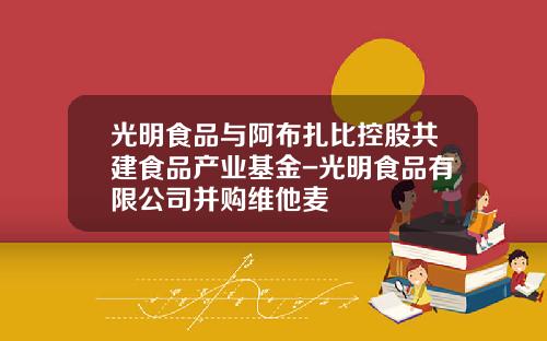 光明食品与阿布扎比控股共建食品产业基金-光明食品有限公司并购维他麦