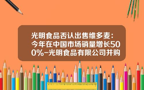 光明食品否认出售维多麦：今年在中国市场销量增长500%-光明食品有限公司并购维他麦