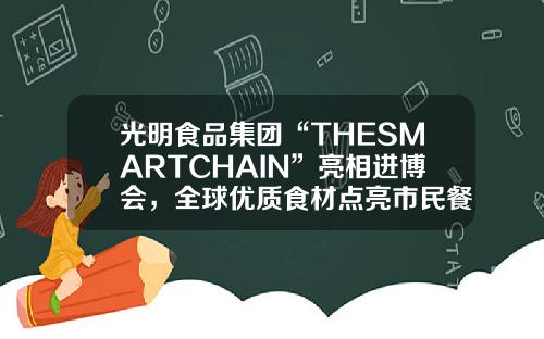 光明食品集团“THESMARTCHAIN”亮相进博会，全球优质食材点亮市民餐桌-上海光明食品是什么公司