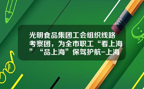 光明食品集团工会组织线路考察团，为全市职工“看上海”“品上海”保驾护航-上海光明食品是什么公司