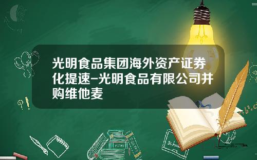 光明食品集团海外资产证券化提速-光明食品有限公司并购维他麦