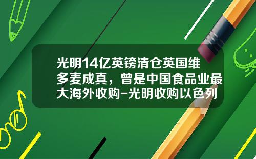 光明14亿英镑清仓英国维多麦成真，曾是中国食品业最大海外收购-光明收购以色列公司成功